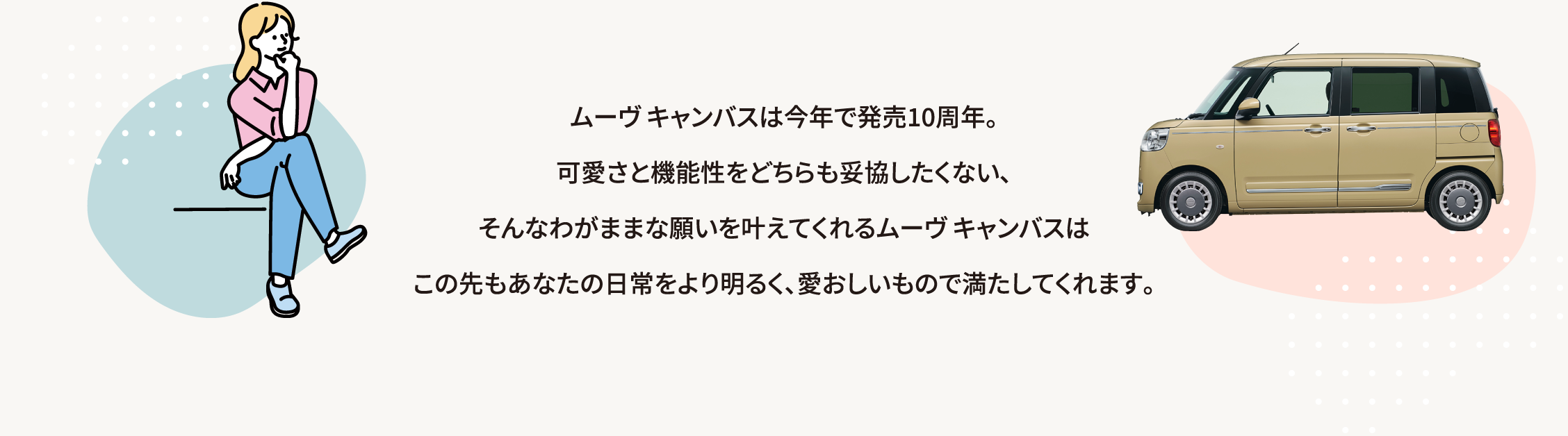 ムーヴ キャンバスは今年で発売10周年。可愛さと機能性をどちらも妥協したくない、そんなわがままな願いを叶えてくれるムーヴ キャンバスはこの先もあなたの日常をより明るく、愛おしいもので満たしてくれます。